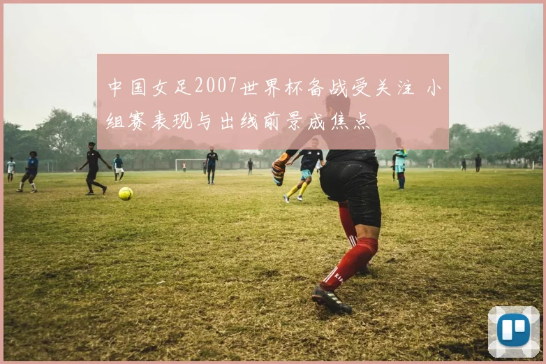 中国女足2007世界杯备战受关注 小组赛表现与出线前景成焦点