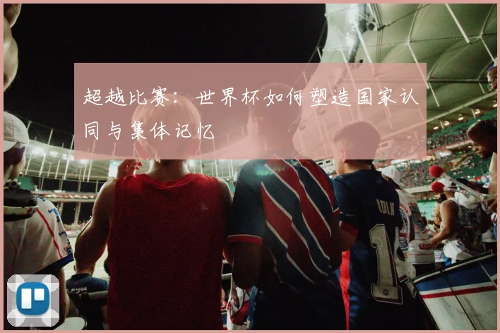 超越比赛:世界杯如何塑造国家认同与集体记忆