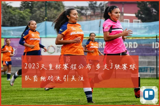 2023天皇杯赛程公布 多支J联赛球队首轮对决引关注