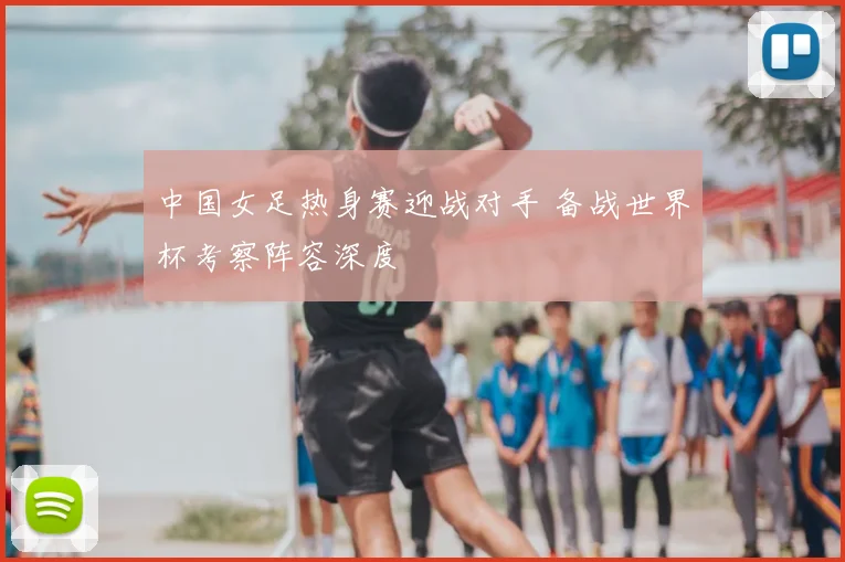 中国女足热身赛迎战对手 备战世界杯考察阵容深度