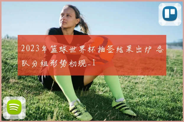 2023年篮球世界杯抽签结果出炉 各队分组形势初现_1