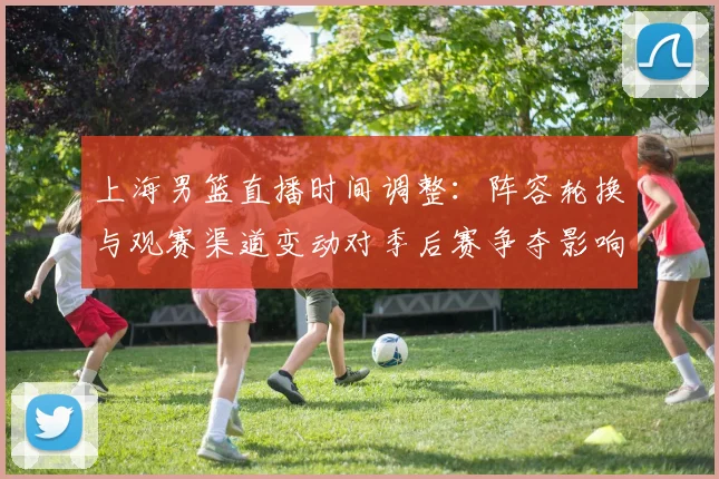 上海男篮直播时间调整:阵容轮换与观赛渠道变动对季后赛争夺影响