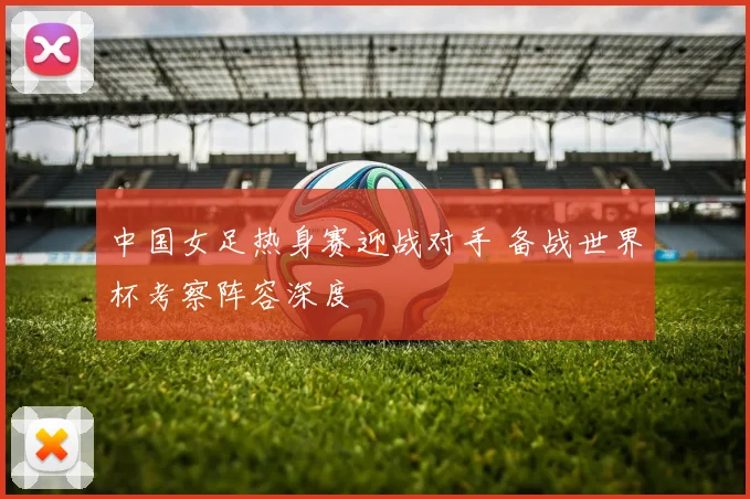 中国女足热身赛迎战对手 备战世界杯考察阵容深度