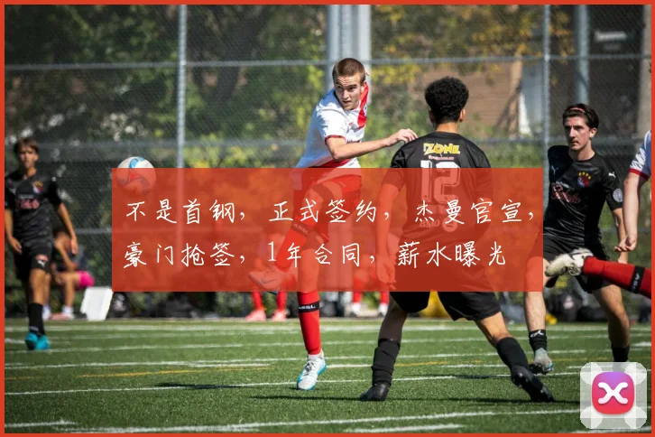 不是首钢，正式签约，杰曼官宣，豪门抢签，1年合同，薪水曝光