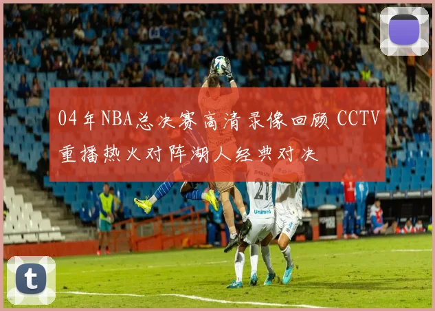 04年NBA总决赛高清录像回顾 CCTV重播热火对阵湖人经典对决