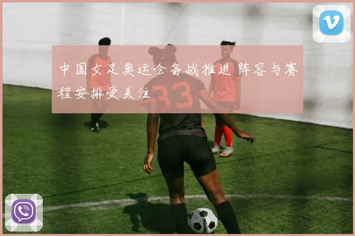 中国女足奥运会备战推进 阵容与赛程安排受关注
