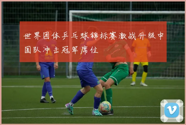 世界团体乒乓球锦标赛激战升级中国队冲击冠军席位