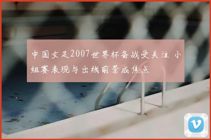 中国女足2007世界杯备战受关注 小组赛表现与出线前景成焦点