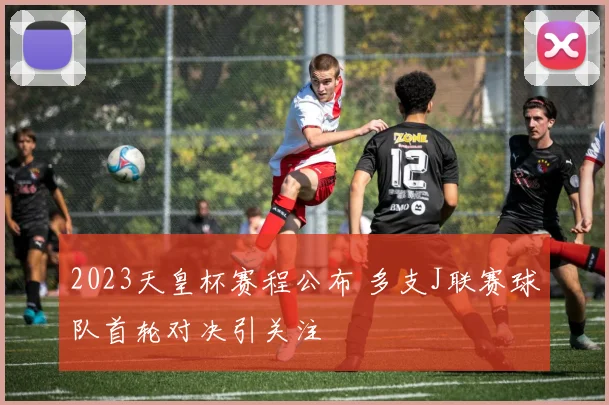 2023天皇杯赛程公布 多支J联赛球队首轮对决引关注