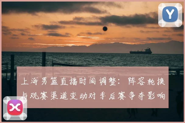 上海男篮直播时间调整：阵容轮换与观赛渠道变动对季后赛争夺影响