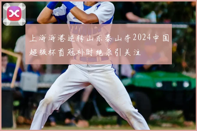 上海海港逆转山东泰山夺2024中国超级杯首冠补时绝杀引关注