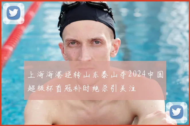 上海海港逆转山东泰山夺2024中国超级杯首冠补时绝杀引关注